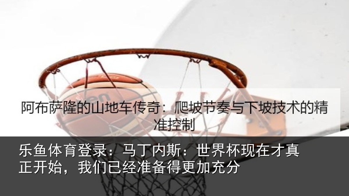 乐鱼体育登录:马丁内斯:世界杯现在才真正开始,我们已经准备得更加充分