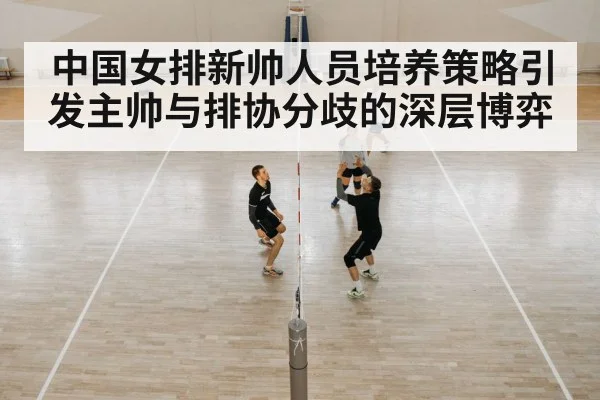 中国女排新帅人员培养策略引发主帅与排协分歧的深层博弈