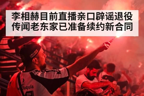 李相赫目前直播亲口辟谣退役传闻老东家已准备续约新合同